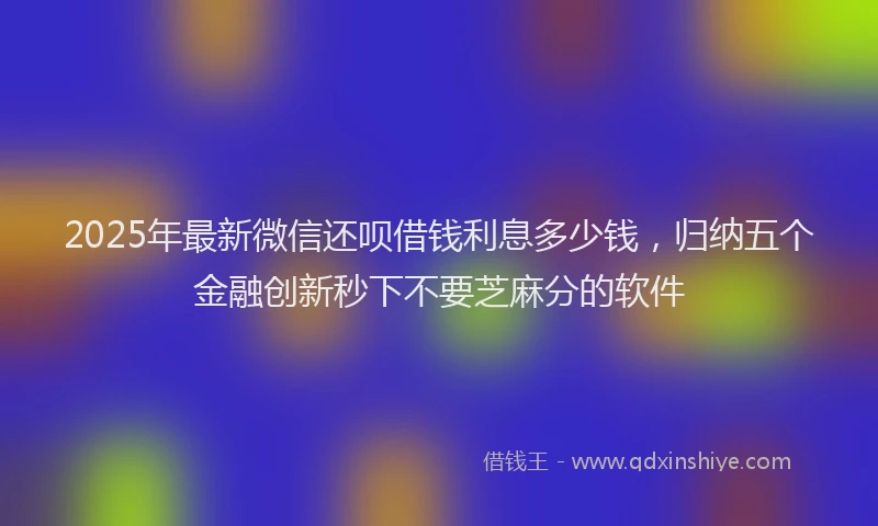 2025年最新微信还呗借钱利息多少钱，归纳五个金融创新秒下不要芝麻分的软件