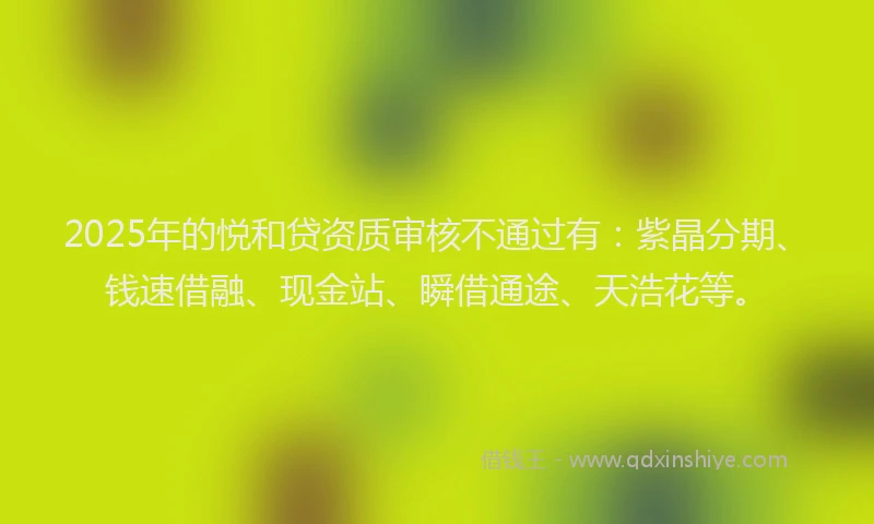 2025年的悦和贷资质审核不通过有：紫晶分期、钱速借融、现金站、瞬借通途、天浩花等。