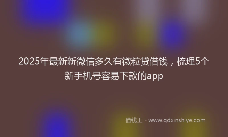 2025年最新新微信多久有微粒贷借钱，梳理5个新手机号容易下款的app