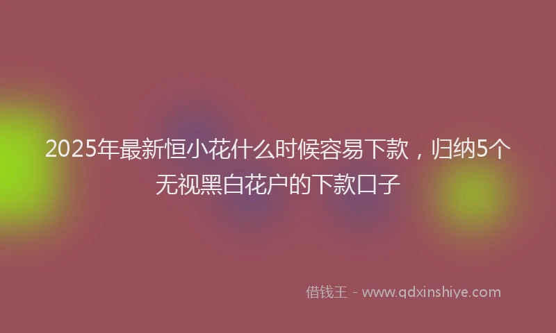 2025年最新恒小花什么时候容易下款，归纳5个无视黑白花户的下款口子