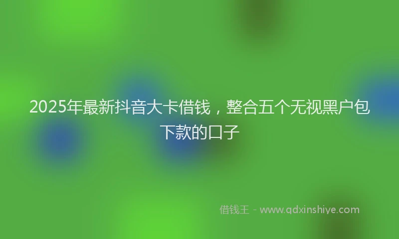 2025年最新抖音大卡借钱，整合五个无视黑户包下款的口子