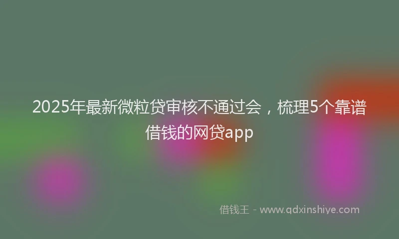 2025年最新微粒贷审核不通过会，梳理5个靠谱借钱的网贷app