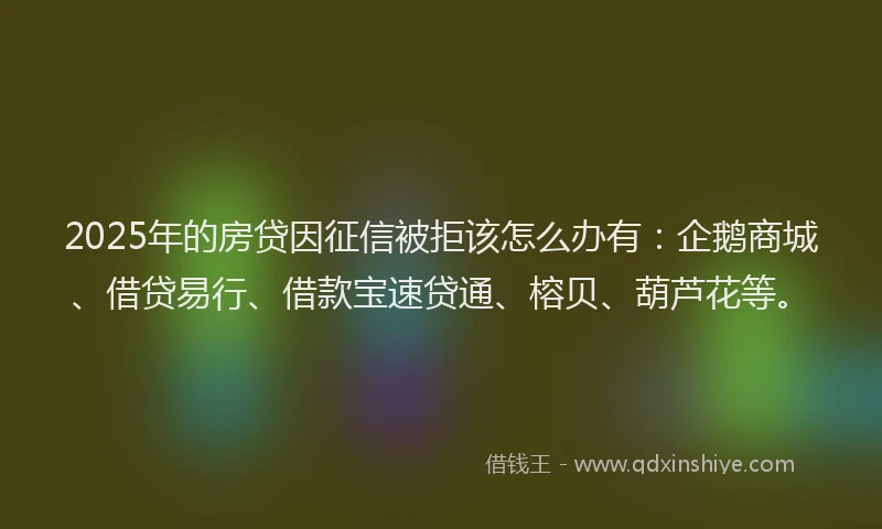 2025年的房贷因征信被拒该怎么办有：企鹅商城、借贷易行、借款宝速贷通、榕贝、葫芦花等。