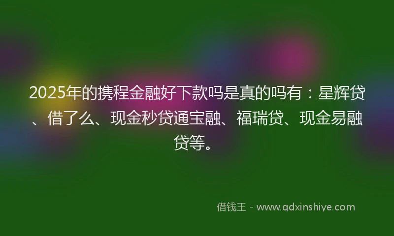 2025年的携程金融好下款吗是真的吗有：星辉贷、借了么、现金秒贷通宝融、福瑞贷、现金易融贷等。