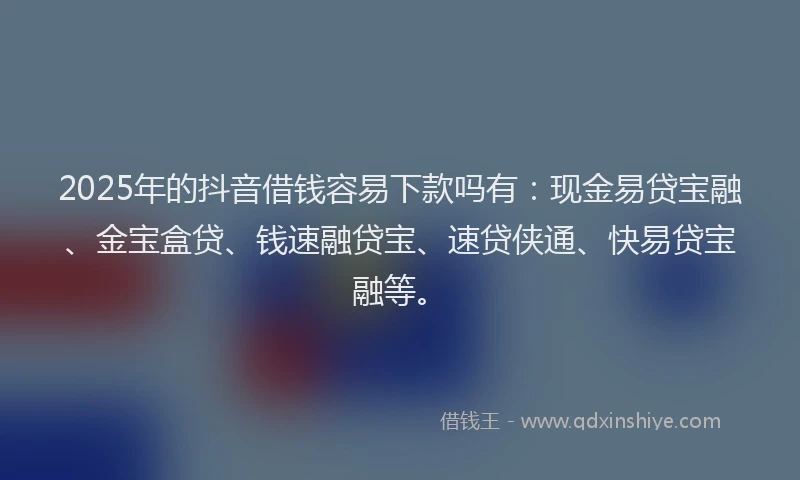 2025年的抖音借钱容易下款吗有：现金易贷宝融、金宝盒贷、钱速融贷宝、速贷侠通、快易贷宝融等。