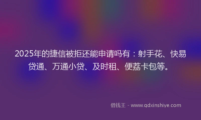 2025年的捷信被拒还能申请吗有：射手花、快易贷通、万通小贷、及时租、便荔卡包等。