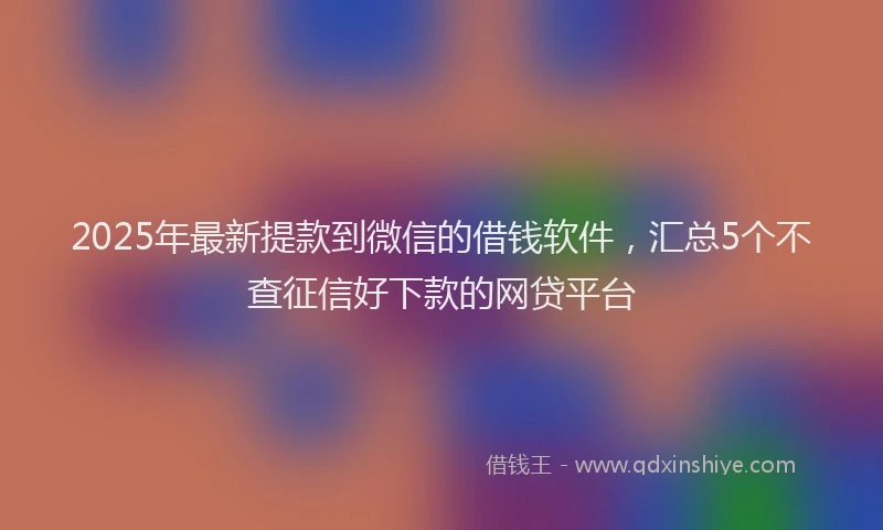2025年最新提款到微信的借钱软件，汇总5个不查征信好下款的网贷平台