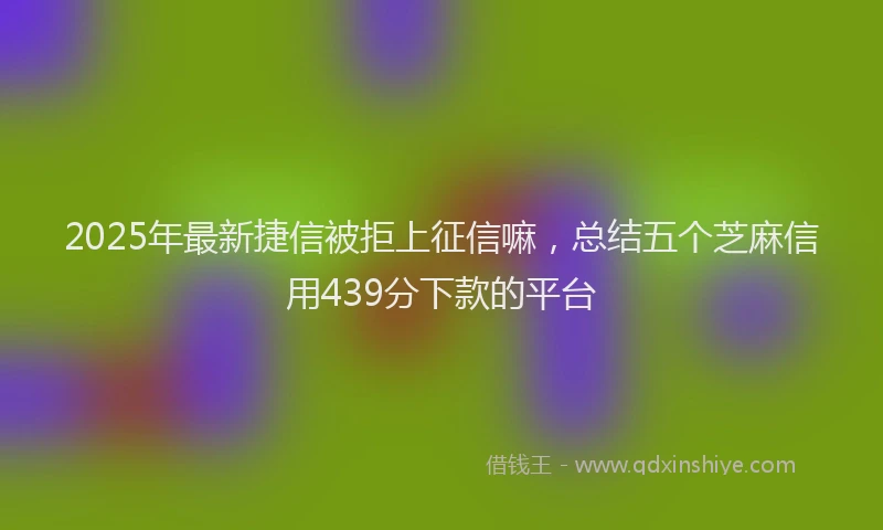 2025年最新捷信被拒上征信嘛，总结五个芝麻信用439分下款的平台