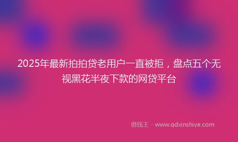 2025年最新拍拍贷老用户一直被拒，盘点五个无视黑花半夜下款的网贷平台