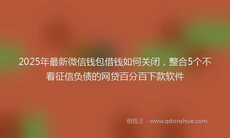 2025年最新微信钱包借钱如何关闭，整合5个不看征信负债的网贷百分百下款软件