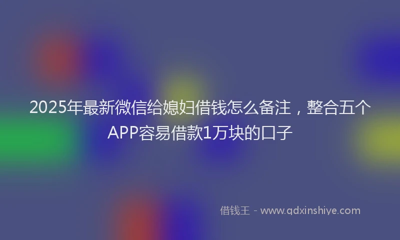 2025年最新微信给媳妇借钱怎么备注，整合五个APP容易借款1万块的口子