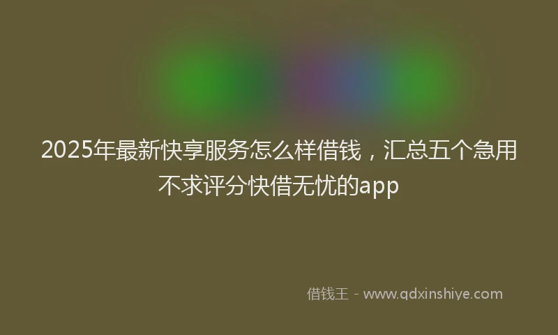 2025年最新快享服务怎么样借钱，汇总五个急用不求评分快借无忧的app