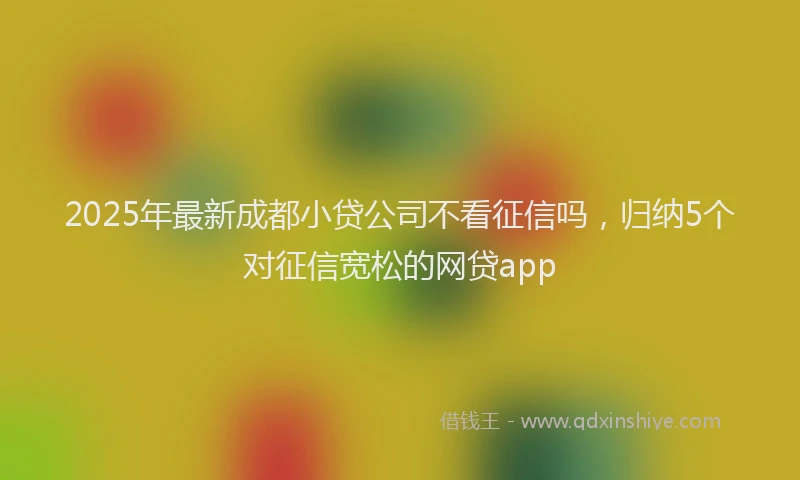 2025年最新成都小贷公司不看征信吗，归纳5个对征信宽松的网贷app