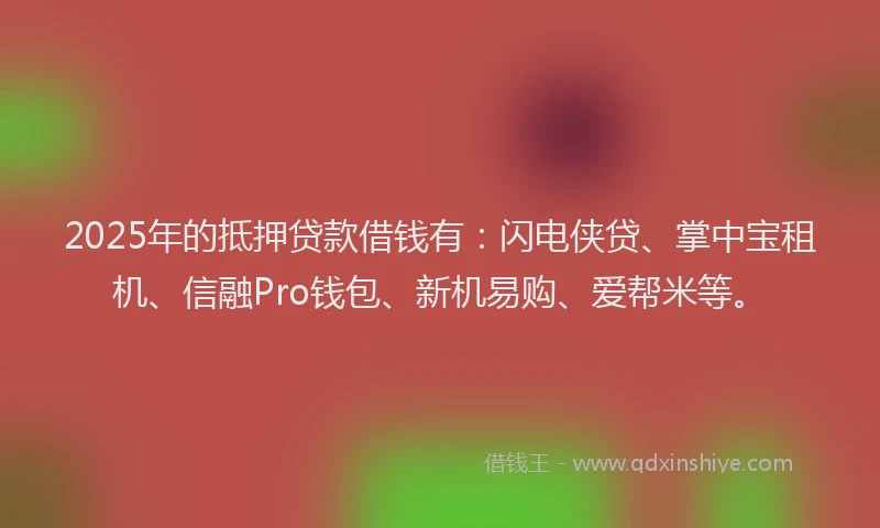 2025年的抵押贷款借钱有：闪电侠贷、掌中宝租机、信融Pro钱包、新机易购、爱帮米等。