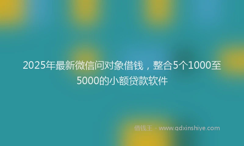 2025年最新微信问对象借钱，整合5个1000至5000的小额贷款软件