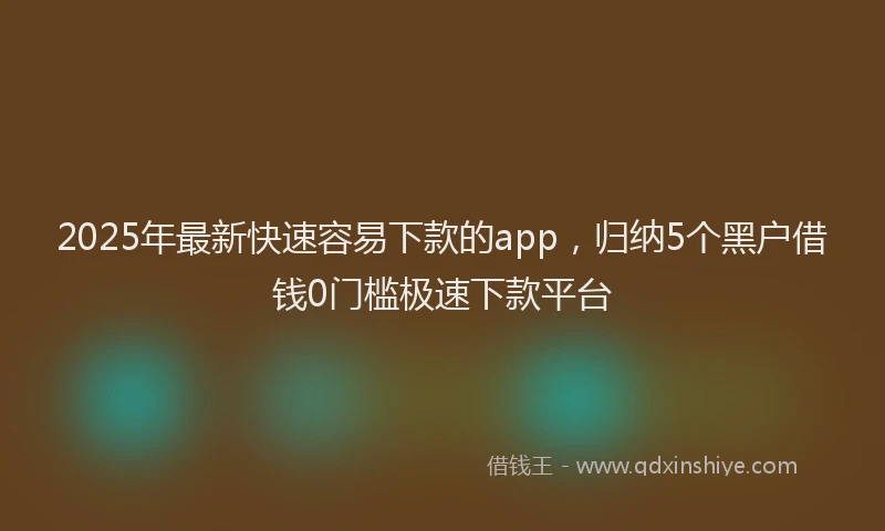 2025年最新快速容易下款的app，归纳5个黑户借钱0门槛极速下款平台