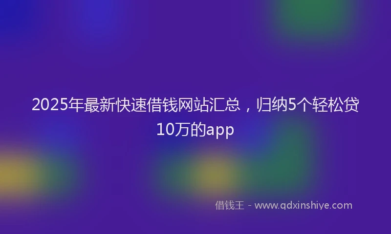 2025年最新快速借钱网站汇总，归纳5个轻松贷10万的app