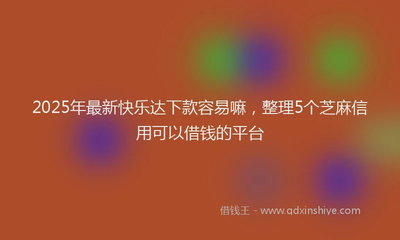 2025年最新快乐达下款容易嘛，整理5个芝麻信用可以借钱的平台