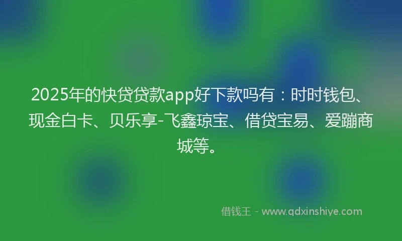 2025年的快贷贷款app好下款吗有：时时钱包、现金白卡、贝乐享-飞鑫琼宝、借贷宝易、爱蹦商城等。