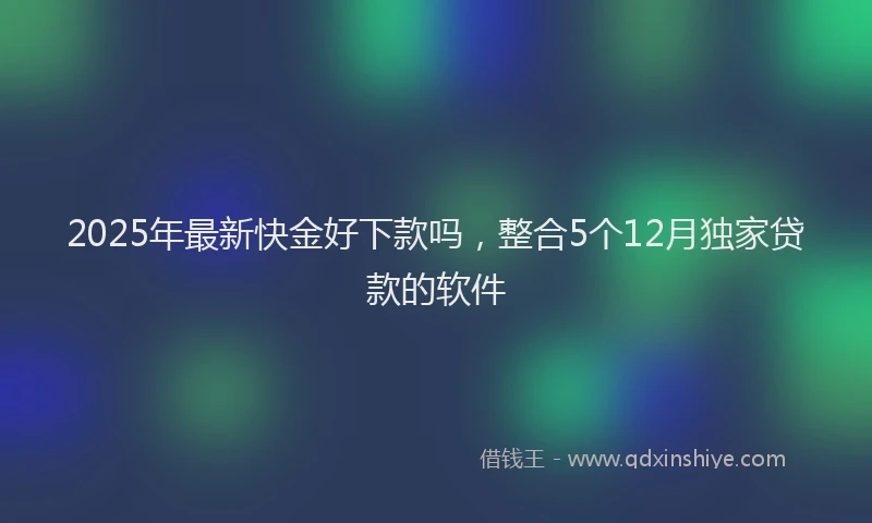 2025年最新快金好下款吗，整合5个12月独家贷款的软件