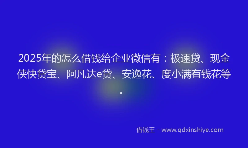 2025年的怎么借钱给企业微信有：极速贷、现金侠快贷宝、阿凡达e贷、安逸花、度小满有钱花等。