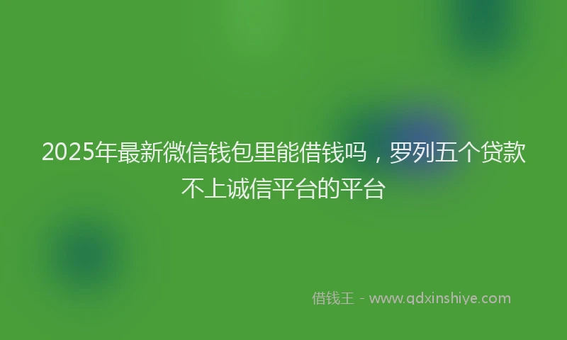 2025年最新微信钱包里能借钱吗，罗列五个贷款不上诚信平台的平台