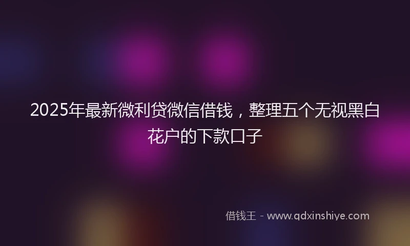 2025年最新微利贷微信借钱，整理五个无视黑白花户的下款口子