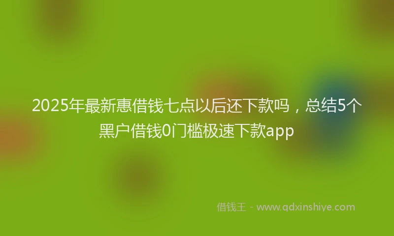 2025年最新惠借钱七点以后还下款吗，总结5个黑户借钱0门槛极速下款app