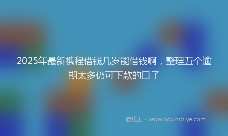 2025年最新携程借钱几岁能借钱啊，整理五个逾期太多仍可下款的口子