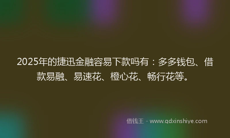 2025年的捷迅金融容易下款吗有：多多钱包、借款易融、易速花、橙心花、畅行花等。
