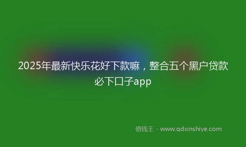 2025年最新快乐花好下款嘛，整合五个黑户贷款必下口子app