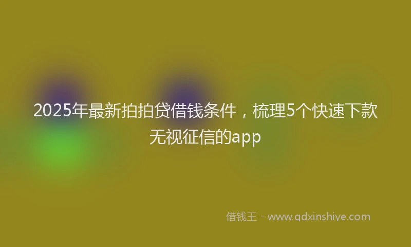 2025年最新拍拍贷借钱条件，梳理5个快速下款无视征信的app