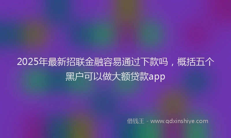 2025年最新招联金融容易通过下款吗，概括五个黑户可以做大额贷款app