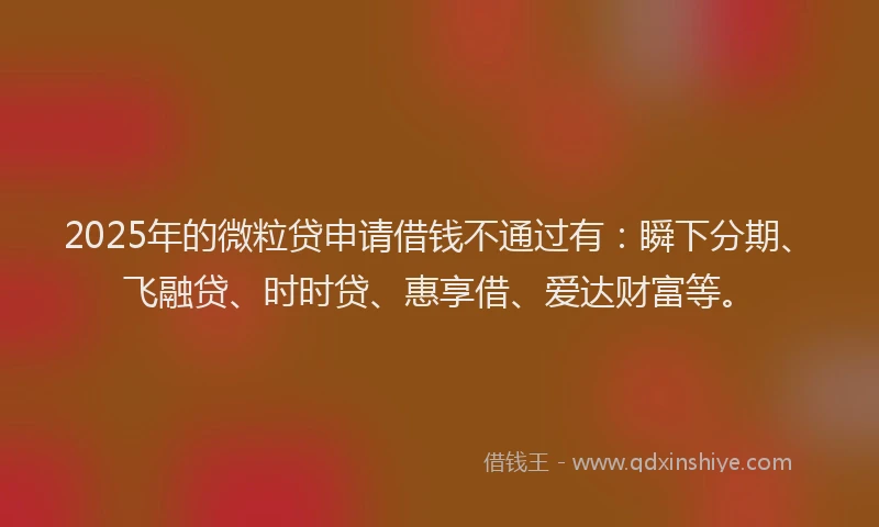 2025年的微粒贷申请借钱不通过有：瞬下分期、飞融贷、时时贷、惠享借、爱达财富等。
