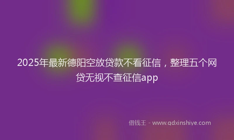 2025年最新德阳空放贷款不看征信，整理五个网贷无视不查征信app