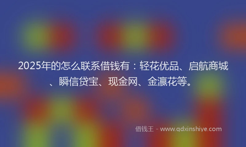 2025年的怎么联系借钱有：轻花优品、启航商城、瞬信贷宝、现金网、金瀛花等。
