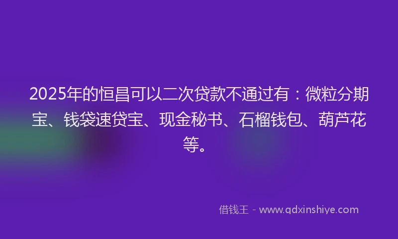2025年的恒昌可以二次贷款不通过有：微粒分期宝、钱袋速贷宝、现金秘书、石榴钱包、葫芦花等。