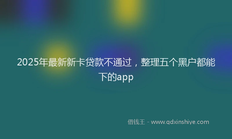 2025年最新新卡贷款不通过，整理五个黑户都能下的app