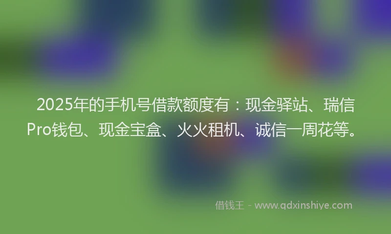 2025年的手机号借款额度有：现金驿站、瑞信Pro钱包、现金宝盒、火火租机、诚信一周花等。