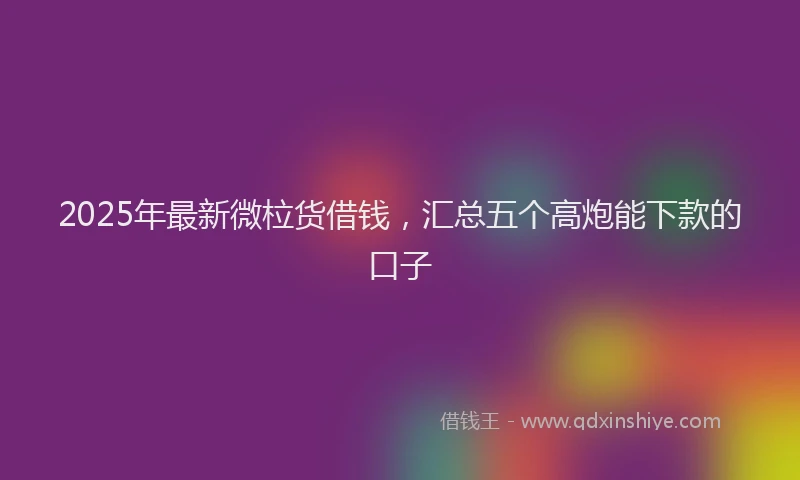 2025年最新微柆货借钱，汇总五个高炮能下款的口子