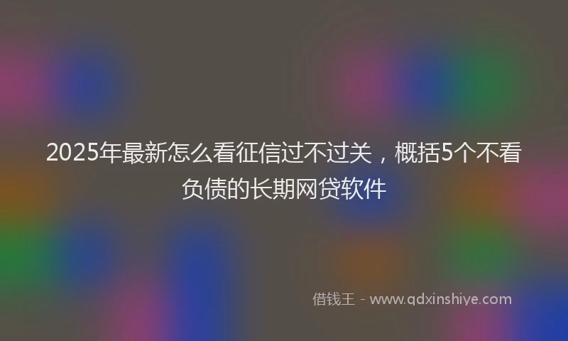 2025年最新怎么看征信过不过关，概括5个不看负债的长期网贷软件