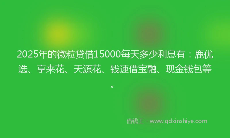 2025年的微粒贷借15000每天多少利息有：鹿优选、享来花、天源花、钱速借宝融、现金钱包等。