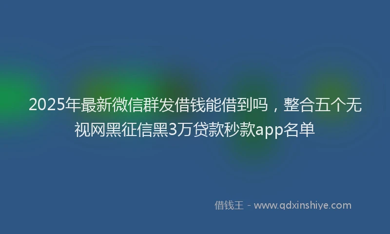 2025年最新微信群发借钱能借到吗，整合五个无视网黑征信黑3万贷款秒款app名单