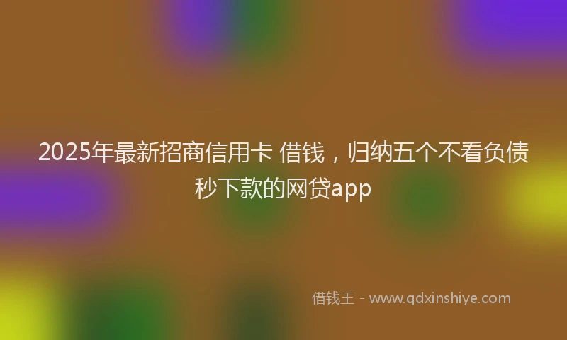 2025年最新招商信用卡 借钱，归纳五个不看负债秒下款的网贷app