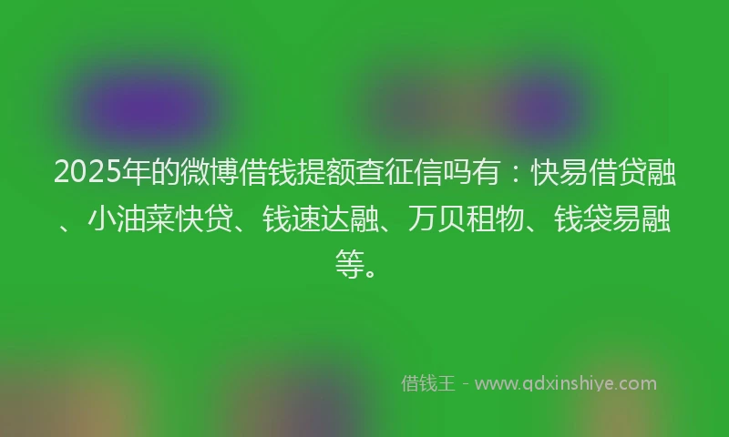 2025年的微博借钱提额查征信吗有：快易借贷融、小油菜快贷、钱速达融、万贝租物、钱袋易融等。