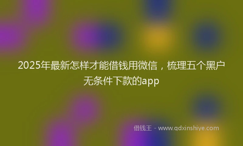 2025年最新怎样才能借钱用微信，梳理五个黑户无条件下款的app