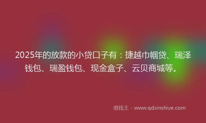 2025年的放款的小贷口子有：捷越巾帼贷、瑞泽钱包、瑞盈钱包、现金盒子、云贝商城等。