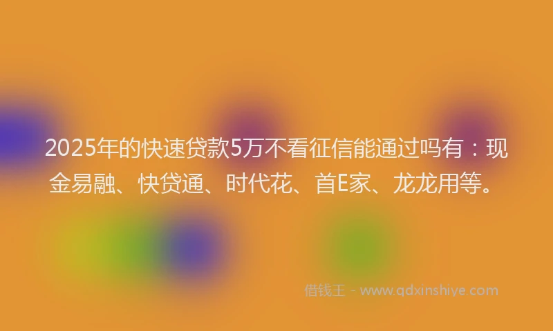 2025年的快速贷款5万不看征信能通过吗有：现金易融、快贷通、时代花、首E家、龙龙用等。