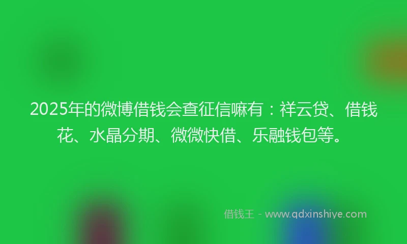 2025年的微博借钱会查征信嘛有：祥云贷、借钱花、水晶分期、微微快借、乐融钱包等。