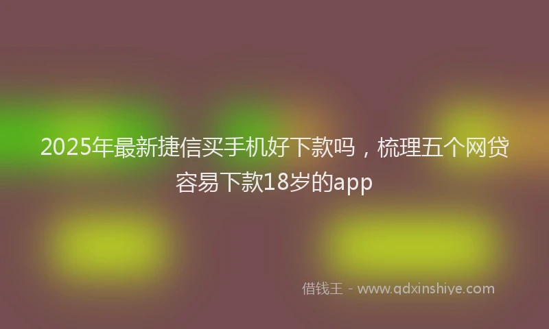 2025年最新捷信买手机好下款吗，梳理五个网贷容易下款18岁的app